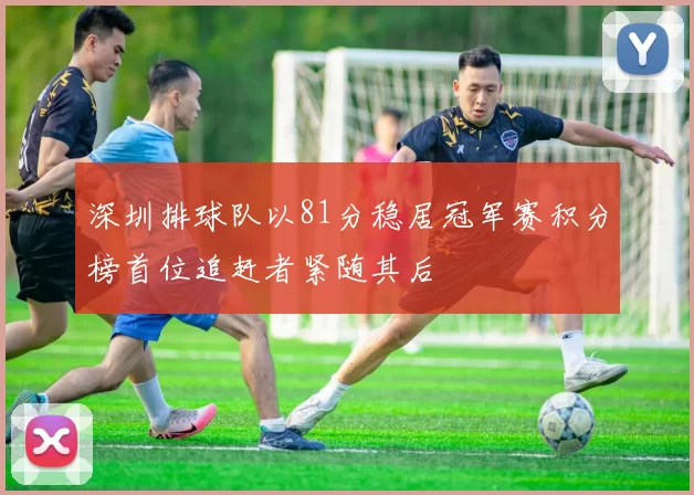 深圳排球队以81分稳居冠军赛积分榜首位追赶者紧随其后