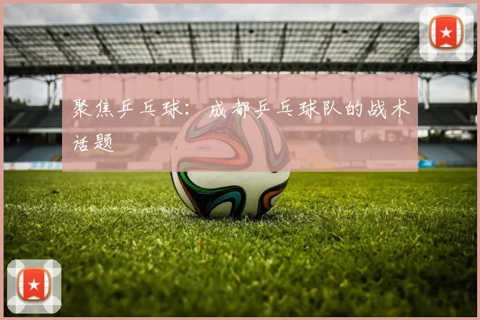 聚焦乒乓球：成都乒乓球队的战术话题