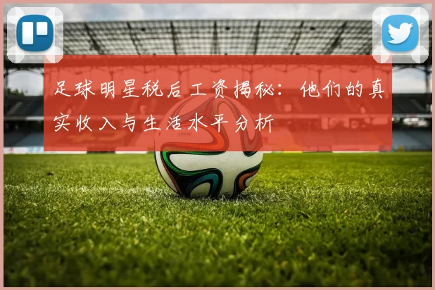 足球明星税后工资揭秘：他们的真实收入与生活水平分析