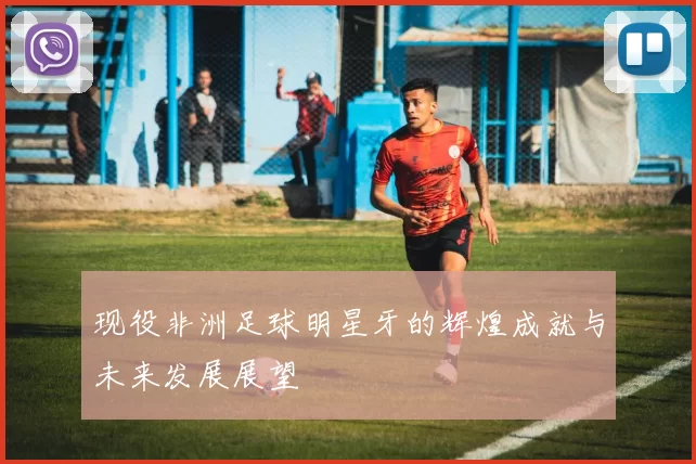 现役非洲足球明星牙的辉煌成就与未来发展展望