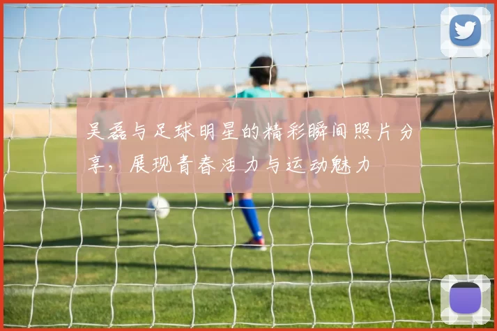 吴磊与足球明星的精彩瞬间照片分享，展现青春活力与运动魅力
