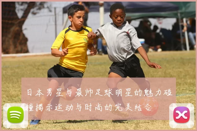 日本男星与最帅足球明星的魅力碰撞揭示运动与时尚的完美结合