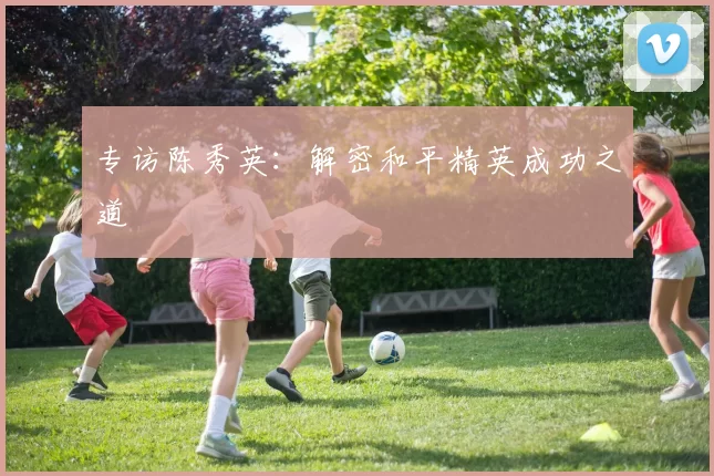 专访陈秀英：解密和平精英成功之道