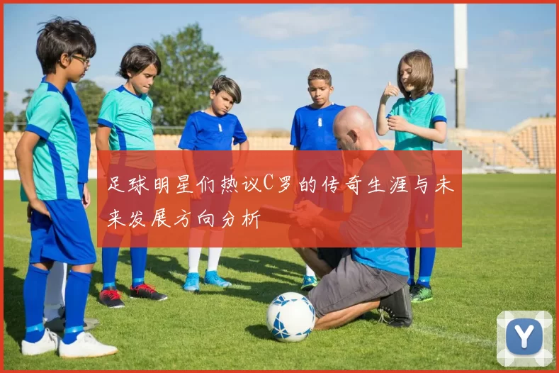 足球明星们热议C罗的传奇生涯与未来发展方向分析