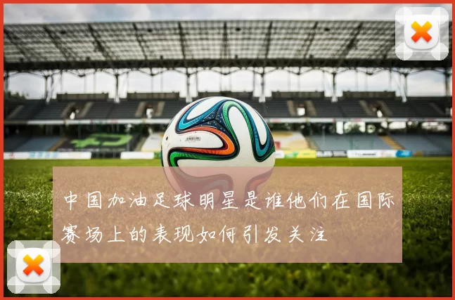 中国加油足球明星是谁他们在国际赛场上的表现如何引发关注