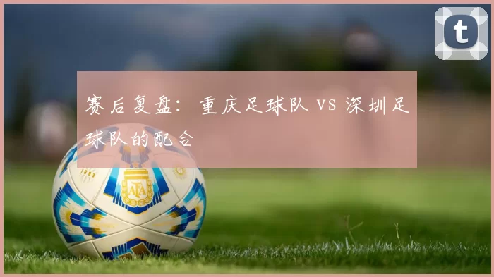 赛后复盘：重庆足球队 vs 深圳足球队的配合